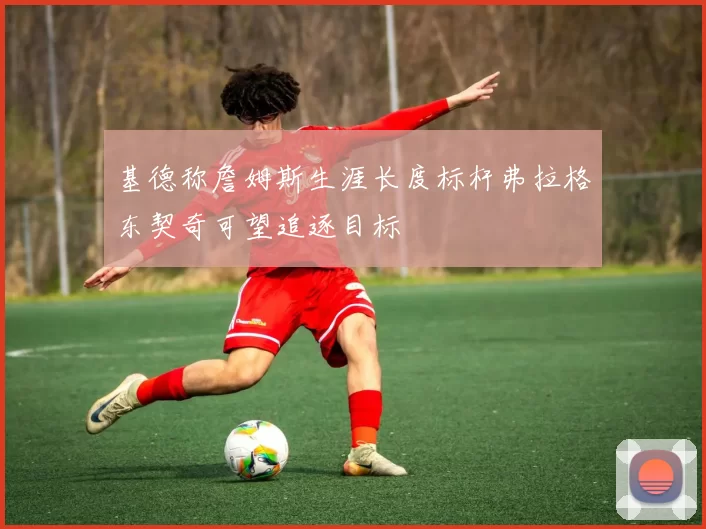 基德称詹姆斯生涯长度标杆弗拉格东契奇可望追逐目标