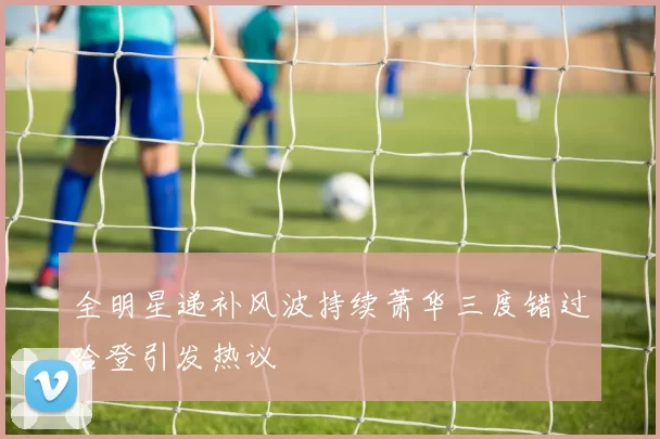 全明星递补风波持续萧华三度错过哈登引发热议