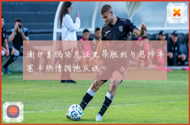 谢尔基现场见证里昂胜利与恩师丰塞卡热情拥抱庆祝