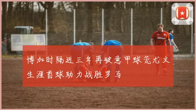 博加时隔近三年再破意甲球荒尤文生涯首球助力战胜罗马