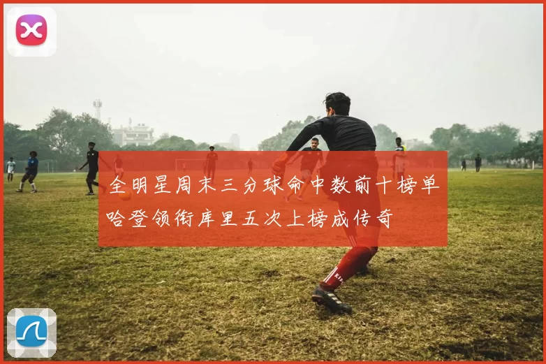 全明星周末三分球命中数前十榜单哈登领衔库里五次上榜成传奇