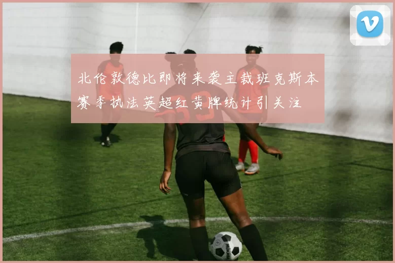 北伦敦德比即将来袭主裁班克斯本赛季执法英超红黄牌统计引关注