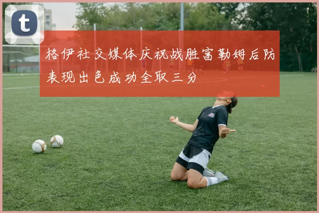 格伊社交媒体庆祝战胜富勒姆后防表现出色成功全取三分