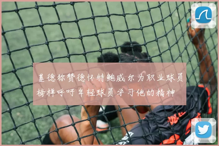 基德称赞德怀特鲍威尔为职业球员榜样呼吁年轻球员学习他的精神