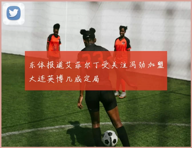 东体报道艾菲尔丁受关注冯劲加盟大连英博几成定局