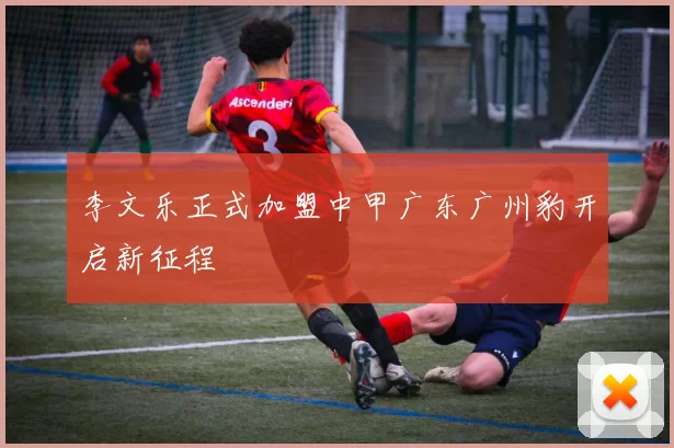 李文乐正式加盟中甲广东广州豹开启新征程
