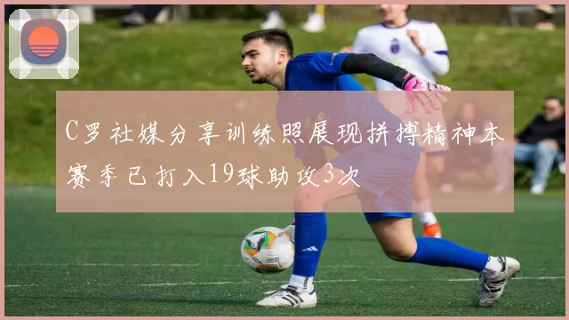 C罗社媒分享训练照展现拼搏精神本赛季已打入19球助攻3次