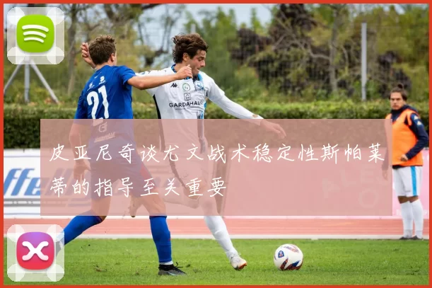 皮亚尼奇谈尤文战术稳定性斯帕莱蒂的指导至关重要