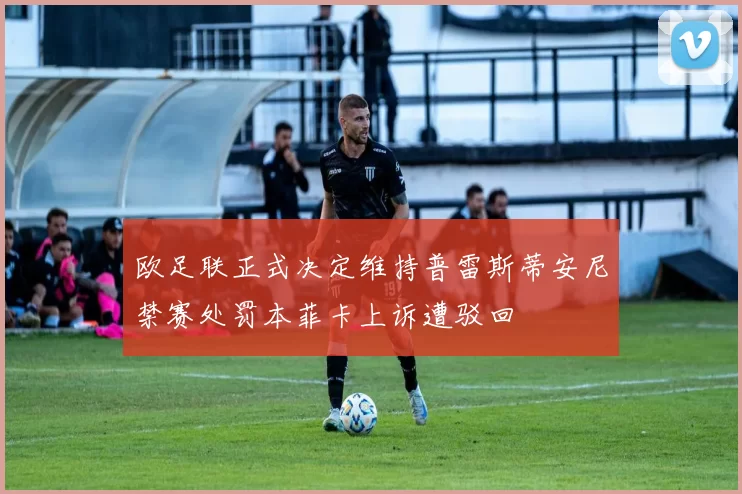 欧足联正式决定维持普雷斯蒂安尼禁赛处罚本菲卡上诉遭驳回