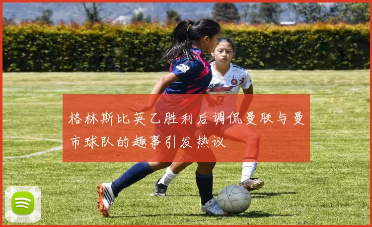 格林斯比英乙胜利后调侃曼联与曼市球队的趣事引发热议