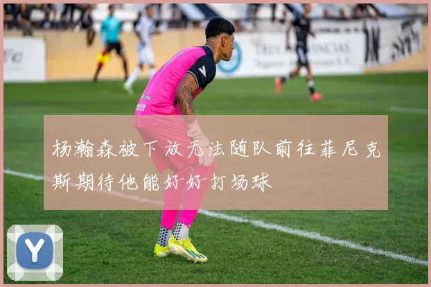 杨瀚森被下放无法随队前往菲尼克斯期待他能好好打场球