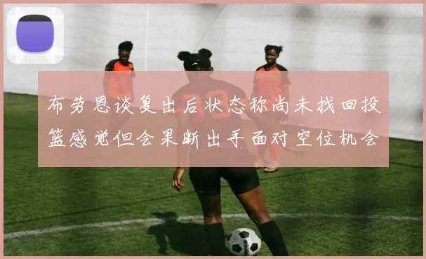 布劳恩谈复出后状态称尚未找回投篮感觉但会果断出手面对空位机会