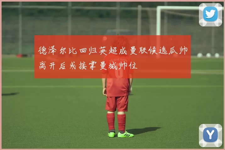 德泽尔比回归英超成曼联候选瓜帅离开后或接掌曼城帅位