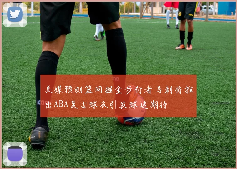 美媒预测篮网掘金步行者马刺将推出ABA复古球衣引发球迷期待