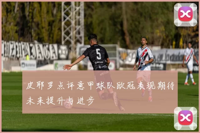 皮耶罗点评意甲球队欧冠表现期待未来提升与进步