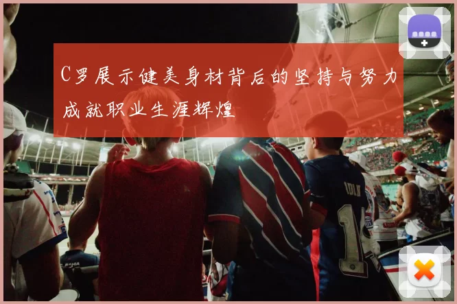 C罗展示健美身材背后的坚持与努力成就职业生涯辉煌