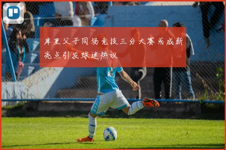 库里父子同场竞技三分大赛或成新亮点引发球迷热议