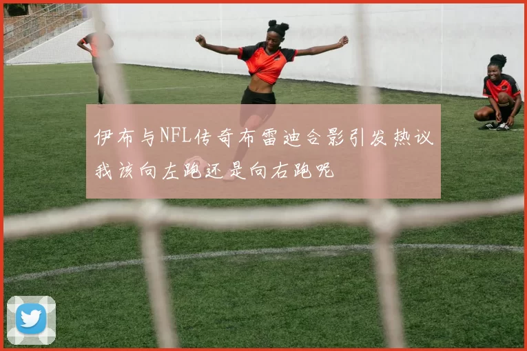伊布与NFL传奇布雷迪合影引发热议我该向左跑还是向右跑呢