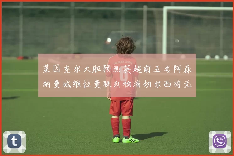 莱因克尔大胆预测英超前五名阿森纳曼城维拉曼联利物浦切尔西将无缘欧战
