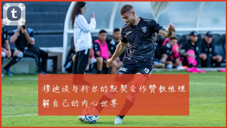 穆迪谈与科尔的默契合作赞教练理解自己的内心世界