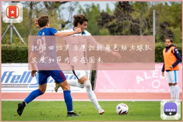 托蒂回归罗马愿担新角色助力球队发展如萨内蒂在国米