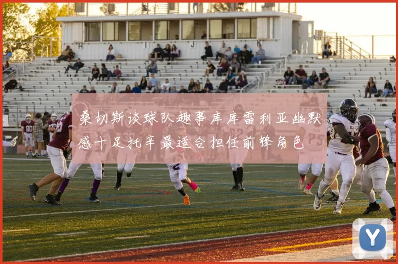 桑切斯谈球队趣事库库雷利亚幽默感十足托辛最适合担任前锋角色