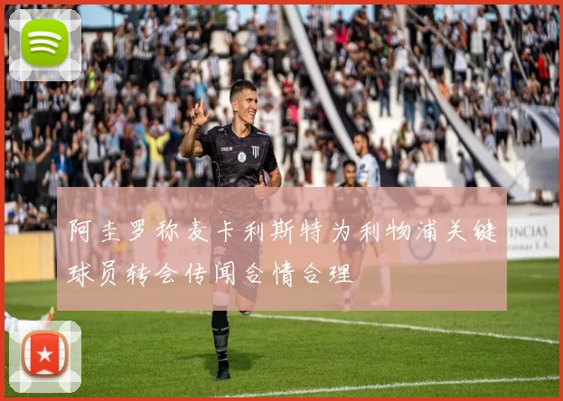 阿圭罗称麦卡利斯特为利物浦关键球员转会传闻合情合理