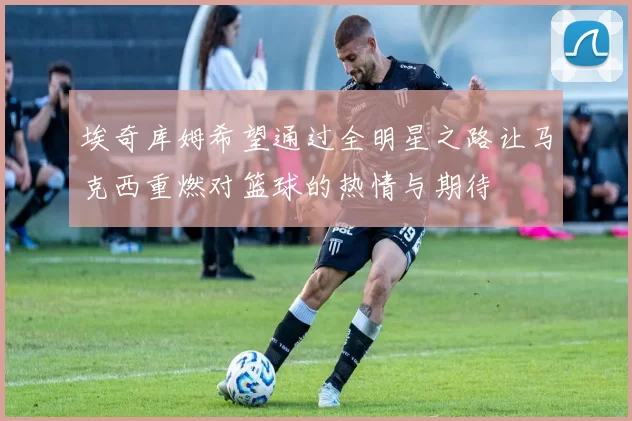 埃奇库姆希望通过全明星之路让马克西重燃对篮球的热情与期待