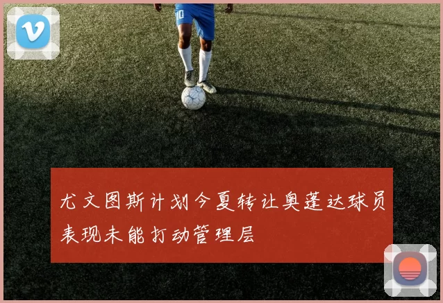 尤文图斯计划今夏转让奥蓬达球员表现未能打动管理层