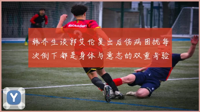 韩乔生谈郭艾伦复出后伤病困扰每次倒下都是身体与意志的双重考验