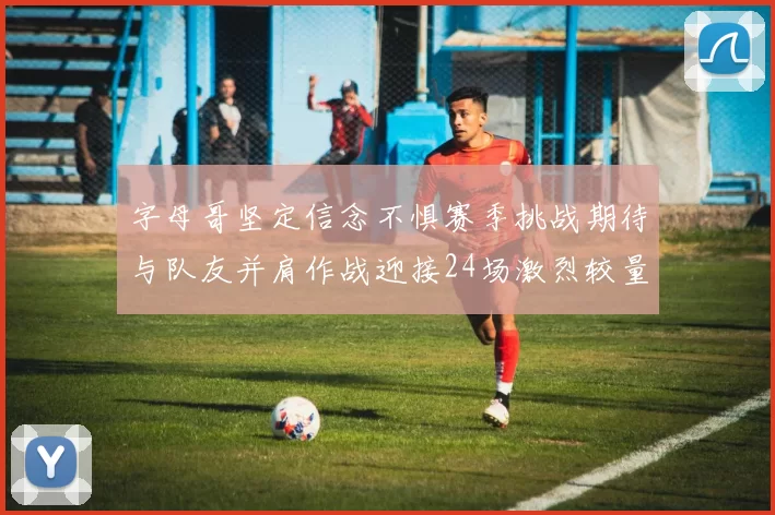 字母哥坚定信念不惧赛季挑战期待与队友并肩作战迎接24场激烈较量