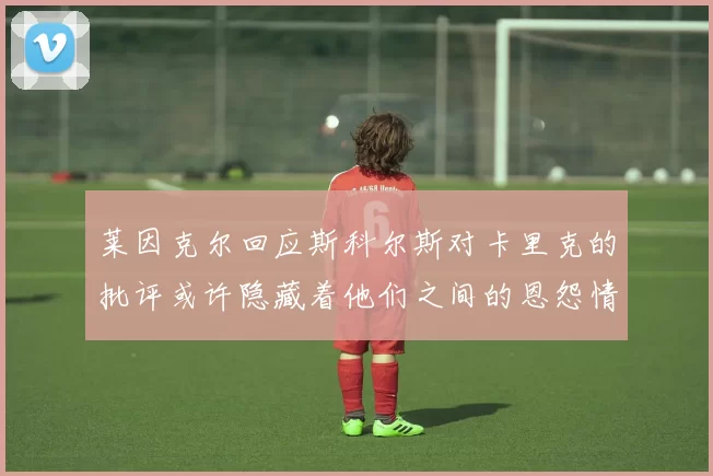 莱因克尔回应斯科尔斯对卡里克的批评或许隐藏着他们之间的恩怨情仇
