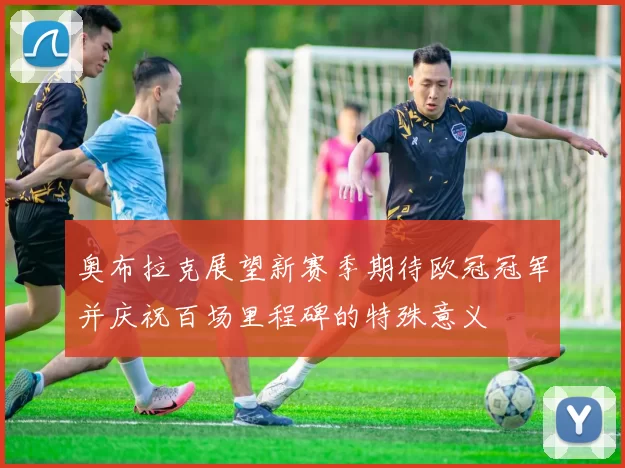 奥布拉克展望新赛季期待欧冠冠军并庆祝百场里程碑的特殊意义