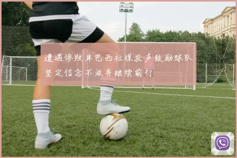 遭遇惨败库巴西社媒发声鼓励球队坚定信念不放弃继续前行