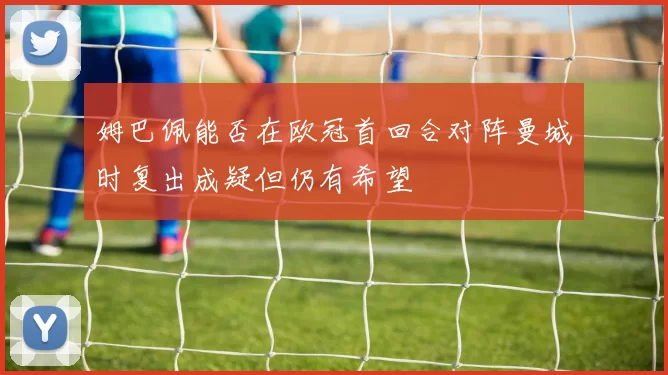 姆巴佩能否在欧冠首回合对阵曼城时复出成疑但仍有希望