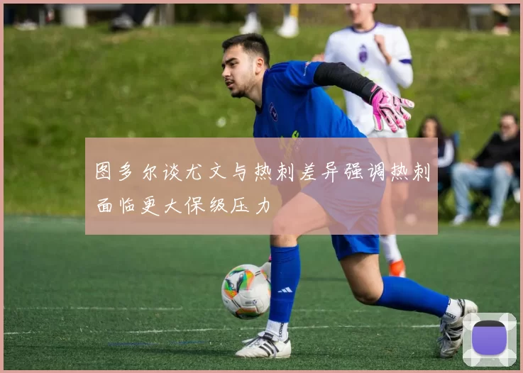 图多尔谈尤文与热刺差异强调热刺面临更大保级压力