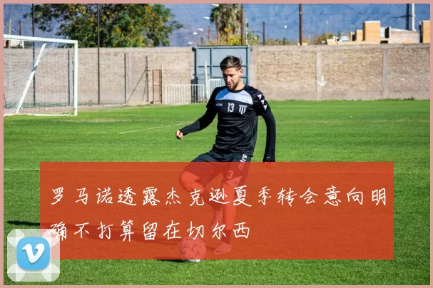 罗马诺透露杰克逊夏季转会意向明确不打算留在切尔西