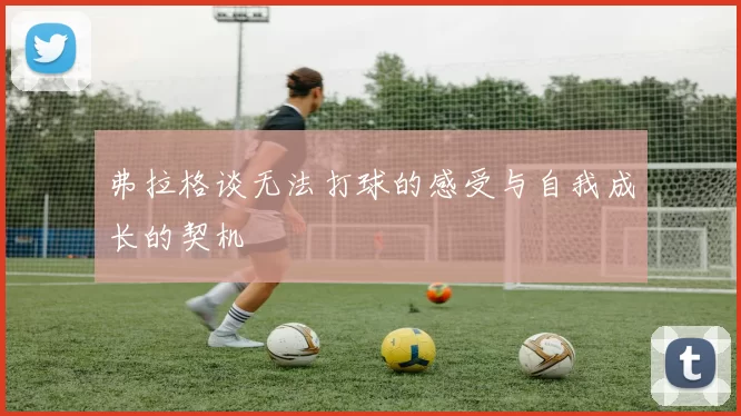 弗拉格谈无法打球的感受与自我成长的契机